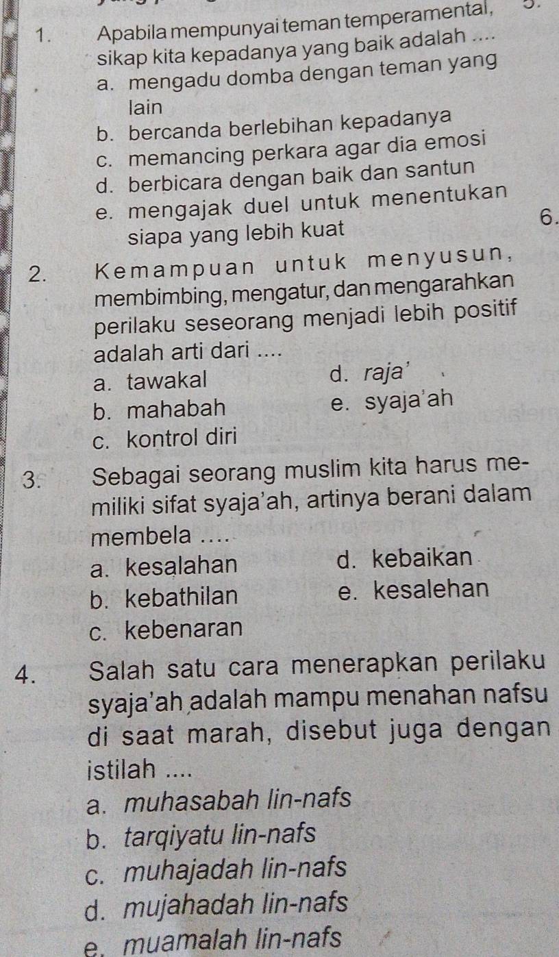 Apabila mempunyai teman temperamental, 5.
sikap kita kepadanya yang baik adalah ....
a. mengadu domba dengan teman yang
lain
b. bercanda berlebihan kepadanya
c. memancing perkara agar dia emosi
d. berbicara dengan baik dan santun
e. mengajak duel untuk menentukan
6.
siapa yang lebih kuat
2. Kemampuan untuk menyusun,
membimbing, mengatur, dan mengarahkan
perilaku seseorang menjadi lebih positif
adalah arti dari ....
a. tawakal d. raja'
b. mahabah e. syaja'ah
c. kontrol diri
3. Sebagai seorang muslim kita harus me-
miliki sifat syaja'ah, artinya berani dalam
membela ....
a. kesalahan d. kebaikan
b. kebathilan e. kesalehan
c. kebenaran
4. the Salah satu cara menerapkan perilaku
syajaʼah adalah mampu menahan nafsu
di saat marah, disebut juga dengan
istilah ....
a. muhasabah lin-nafs
b. tarqiyatu lin-nafs
c. muhajadah lin-nafs
d. mujahadah lin-nafs
e. muamalah lin-nafs