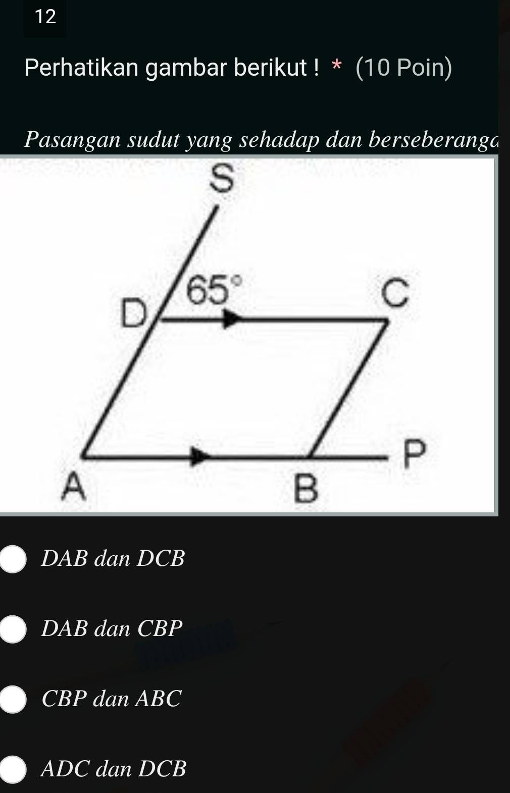 Perhatikan gambar berikut ! * (10 Poin)
Pasangan sudut yang sehadap dan berseberanga
s
D 65°
C
P
A
B
DAB dan DCB
DAB dan CBP
CBP dan ABC
ADC dan DCB