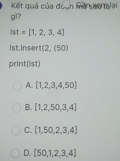 Kết quả của đoạn mansuanalại
gì?
Ist=[1,2,3,4]
Ist.insert (2,(50)
print(Ist)
A. [1,2,3,4,50]
B. [1,2,50,3,4]
C. [1,50,2,3,4]
D. [50,1,2,3,4]