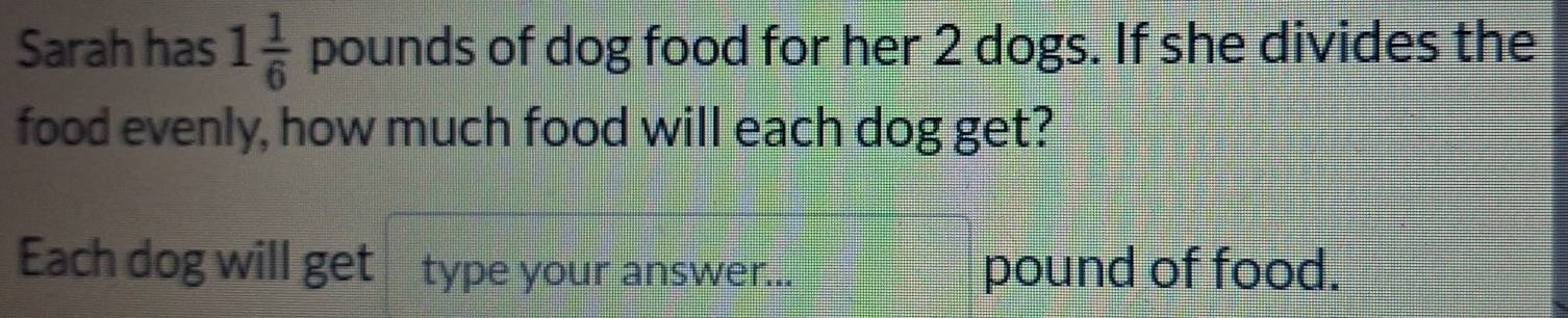 Sarah has 1 1/6  pounds of dog food for her 2 dogs. If she divides the 
food evenly, how much food will each dog get? 
Each dog will get type your answer... pound of food.