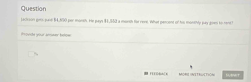 Question 
Jackson gets paid $4,850 per month. He pays $1,552 a month for rent. What percent of his monthly pay goes to rent? 
Provide your answer below:
%
FEEDBACK MORE INSTRUCTION SUBMIT