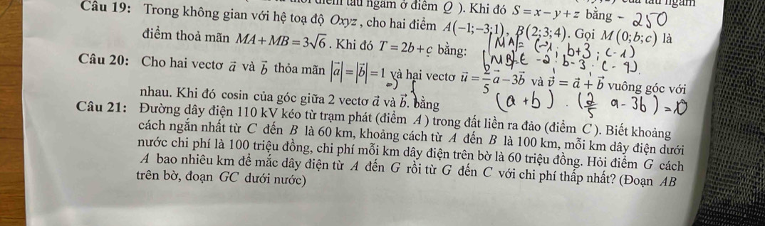 tểm làu ngầm ở điểm Q ). Khi đó S=x-y+z là tàu ngàm 
Câu 19: Trong không gian với hệ toạ độ Oxyz , cho hai điểm A(-1;-3;1), B(2;3;4). Gọi 1 là 
điểm thoả mãn MA+MB=3sqrt(6). Khi đó T=2b+c bằng: 
Câu 20: Cho hai vectơ vector a và vector b thỏa mãn |vector a|=|vector b|=1 và hại vectơ vector u= 2/5 vector a-3vector b và vector v=vector a+vector b vuông góc với 
nhau. Khi đó cosin của góc giữa 2 vectơ đ và b. bằng b
Câu 21: Đường dây điện 110 kV kéo từ trạm phát (điểm A ) trong đất liền ra đảo (điểm C ). Biết khoảng 
cách ngắn nhất từ C đến B là 60 km, khoảng cách từ A đến B là 100 km, mỗi km dây điện dưới 
nước chi phí là 100 triệu đồng, chi phí mỗi km dây điện trên bờ là 60 triệu đồng. Hỏi điểm G cách 
A bao nhiêu km để mắc dây điện từ A đến G rồi từ G đến C với chi phí thấp nhất? (Đoạn AB
trên bờ, đoạn GC dưới nước)