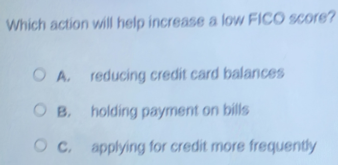 Which action will help increase a low FICO score?
A. reducing credit card balances
B. holding payment on bills
C. applying for credit more frequently