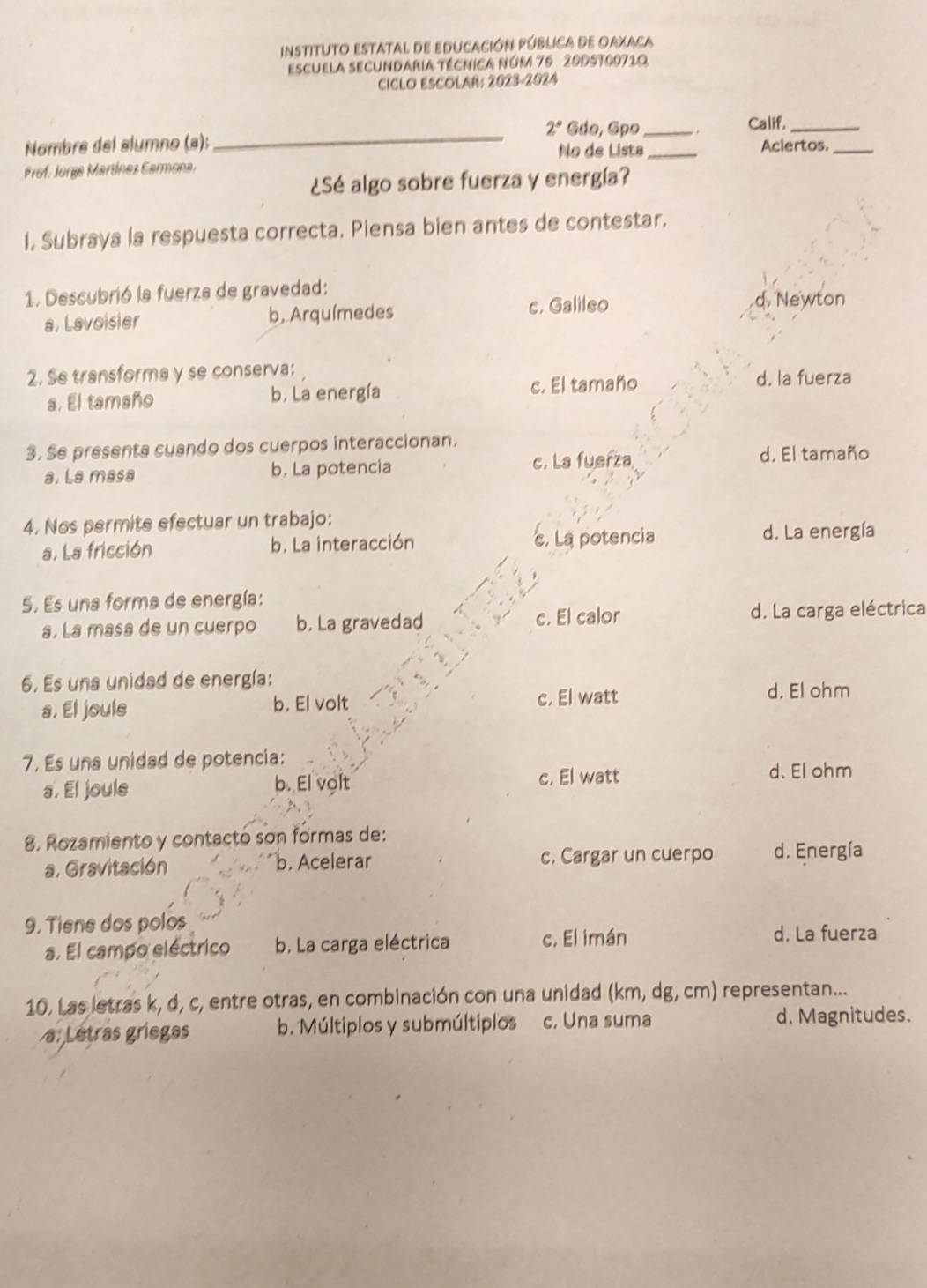 instituto estatal de educación Pública de Oaxaca
escuela secundaria técnica núm 76 20D5t00710
CICLO ESCOLAR: 2023-2024
2° Gdo, Gpo _Calif._
Nombre del alumno (ª); __Aclertos._
No de Lista
Prof. Jorga Martínez Carmona
¿Sé algo sobre fuerza y energía?
I. Subraya la respuesta correcta. Piensa bien antes de contestar.
1. Descubrió la fuerza de gravedad:
a. Lavoisier b. Arquímedes c. Galileo
d. Newton
2. Se transforma y se conserva: d, la fuerza
a. El tamaño b. La energía c. El tamaño
3. Se presents cuando dos cuerpos interaccionan.
a. La masa b. La potencia c. La fuerza
d. El tamaño
4. Nos permite efectuar un trabajo:
a. La fricción b. La interacción c. La potencia d. La energía
5. Es una forma de energía:
a. La masa de un cuerpo b. La gravedad c. El calor d. La carga eléctrica
6. Es una unidad de energía:
a. El joule b. El volt c. El watt d. El ohm
7. Es una unidad de potencia:
a. El jouls b. El volt c. El watt d. El ohm
8. Rozamiento y contactó son formas de:
a. Gravitación b. Acelerar c. Cargar un cuerpo d. Energía
9. Tiene dos polos
a. El campo eléctrico b. La carga eléctrica c. El imán
d. La fuerza
10. Las letras k, d, c, entre otras, en combinación con una unidad (km, dg, cm) representan...
a: Lêtras griegas b. Múltiplos y submúltiplos c. Una suma d. Magnitudes.