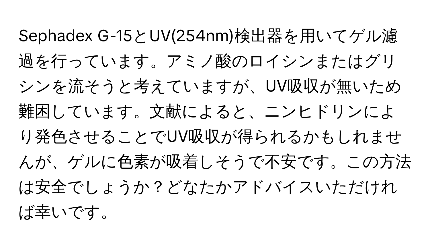 Sephadex G-15とUV(254nm)検出器を用いてゲル濾過を行っています。アミノ酸のロイシンまたはグリシンを流そうと考えていますが、UV吸収が無いため難困しています。文献によると、ニンヒドリンにより発色させることでUV吸収が得られるかもしれませんが、ゲルに色素が吸着しそうで不安です。この方法は安全でしょうか？どなたかアドバイスいただければ幸いです。