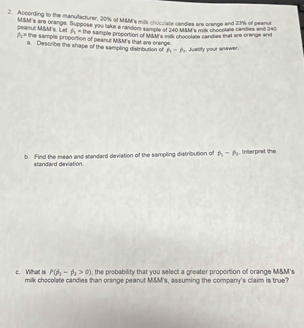 According to the manufacturer, 20% of M&M's milk chocolate candies are orange and 23% of peanut 
M&M's are orange. Suppose you take a random sample of 240 M&M's milk chocolate candies and 240
peanut M&M's. Let hat p_1= the sample proportion of M&M's milk chocolate candies that are orange and
hat P_2= the sample proportion of peanut M&M's that are orange. 
a. Describe the shape of the sampling distribution of hat p_1-hat p_2. Justify your answer. 
b. Find the mean and standard deviation of the sampling distribution of hat p_1-hat p_2. Interpret the 
standard deviation. 
c. What is P(hat p_1-hat p_2>0) , the probability that you select a greater proportion of orange M&M's 
milk chocolate candies than orange peanut M&M's, assuming the company's claim is true?