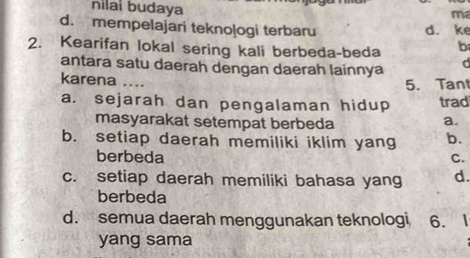 nilai budaya
ma
d. mempelajari teknologi terbaru d. ke
2. Kearifan lokal sering kali berbeda-beda b
antara satu daerah dengan daerah lainnya d
karena ....
5. Tant
a. sejarah dan pengalaman hidup trad
masyarakat setempat berbeda
a.
b. setiap daerah memiliki iklim yang b.
berbeda C.
c. setiap daerah memiliki bahasa yang d.
berbeda
d. semua daerah menggunakan teknologi 6.
yang sama