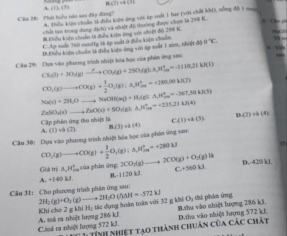 Nhng pih
A. (1), (5). B.(2) và (3).
Câu 28: Phát biểu nào sau đây đủng?
A. Điều kiện chuẩn là điều kiện ứng với áp suất 1 bar (với chất khí), nồng độ 1 mưt
chất tan trong dung dịch) và nhiệt độ thường được chọn là 298 K.
l: Cho ph
B.Điều kiện chuẩn là điều kiện ứng với nhiệt độ 298 K.
NaO1
C.Áp suất 760 mmHg là áp suất ở điều kiện chuẩn.
Về sơ
K Viễt
D.Điều kiện chuẩn là điều kiện ứng với áp suất 1 atm, nhiệt độ 0°C.
Câu 29: Dựa vào phương trình nhiệt hóa học của phản ứng sau: sa9:
CS_2(l)+3O_2(g)to CO_2(g)+2SO_2(g);△ _rH_(298)°=-1110.21kJ(l)
CO_2(g)to CO(g)+ 1/2 O_2(g);△ _rH_(298)°=+280.00kJ(2)
Na(s)+2H_2Oto NaOH(aq)+H_2(g);△ _rH_(298)^o=-367,50kJ(3)
ZnSO_4(s)to ZnO(s)+SO_3(g);△ _rH_(298)°=+235,21kJ(4)
Cặp phản ứng thu nhiệt là
A. (1) va(2)
B.(3) và (4). C.(1)va(3). D.(2) và (4).
Câu 30: Dựa vào phương trình nhiệt hóa học của phản ứng sau:
V7:
CO_2(g)to CO(g)+ 1/2 O_2(g);△ _rH_(298)^o=+280kJ là
Giá trị △ _rH_(298)^0 của phản ứng: 2CO_2(g)to 2CO(g)+O_2(g) C. +5 60 k D.-420 kJ.
A. +140 kJ. B.-1120 kJ.
Câu 31: Cho phương trình phản ứng sau:
2H_2(g)+O_2(g)to 2H_2O (1) △ H=-572kJ
Khi cho 2 g khí H_2 tác dụng hoàn toàn với 32 g khí O_2 thì phản ứng
A. toả ra nhiệt lượng 286 kJ. B.thu vào nhiệt lượng 286 kJ.
C.toả ra nhiệt lượng 572 kJ. D.thu vào nhiệt lượng 572 kJ.
IC 1: Tính nhiệt tạo thành chuẩn của các chát