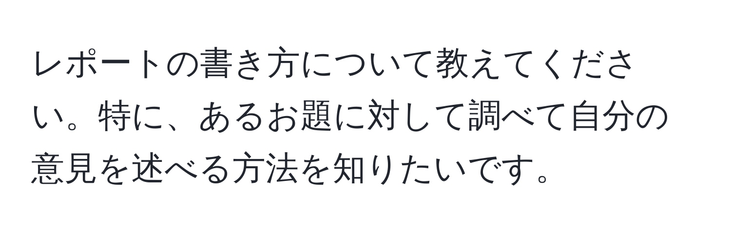 レポートの書き方について教えてください。特に、あるお題に対して調べて自分の意見を述べる方法を知りたいです。