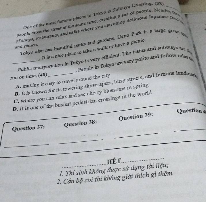 One of the most famous places in Tokyo is Shibuya Crossing. (38_
people cross the street at the same time, creating a sea of people. Nearby, the
of shops, restaurants, and cafes where you can enjoy delicious Japanese food 
Tokyo also has beautiful parks and gardens. Ueno Park is a large green 
and ramen.
It is a nice place to take a walk or have a picnic.
Public transportation in Tokyo is very efficient. The trains and subways are c
run on time, (40)_ . People in Tokyo are very polite and follow rule
A. making it easy to travel around the city
B. It is known for its towering skyscrapers, busy streets, and famous landmank
C. where you can relax and see cherry blossoms in spring
D. It is one of the busiest pedestrian crossings in the world_
Question 4
_
Question 37: Question 38: Question 39:_
_
_
HếT
1. Thí sinh không được sử dụng tài liệu;
2. Cán bộ coi thi không giải thích gì thêm