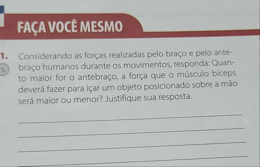 FAÇA VOCÊ MESMO 
Considerando as forças realizadas pelo braço e pelo ante- 
braço humanos durante os movimentos, responda: Quan- 
to maior for o antebraço, a força que o músculo bíceps 
deverá fazer para içar um objeto posicionado sobre a mão 
será maior ou menor? Justifique sua resposta. 
_ 
_ 
_ 
_