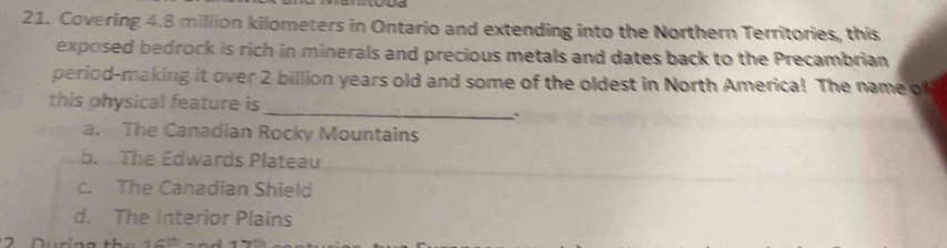 Covering 4.8 million kilometers in Ontario and extending into the Northern Territories, this
exposed bedrock is rich in minerals and precious metals and dates back to the Precambrian
period-making it over 2 billion years old and some of the oldest in North America! The name of
this physical feature is
_、
a. The Canadian Rocky Mountains
b. The Edwards Plateau
c. The Canadian Shield
d. The Interior Plains