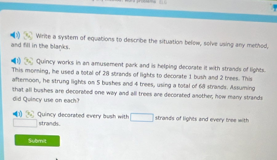 word problems 
Write a system of equations to describe the situation below, solve using any method, 
and fill in the blanks. 
) Quincy works in an amusement park and is helping decorate it with strands of lights. 
This morning, he used a total of 28 strands of lights to decorate 1 bush and 2 trees. This 
afternoon, he strung lights on 5 bushes and 4 trees, using a total of 68 strands. Assuming 
that all bushes are decorated one way and all trees are decorated another, how many strands 
did Quincy use on each? 
Quincy decorated every bush with strands of lights and every tree with 
strands. 
Submit