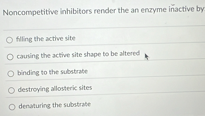 Noncompetitive inhibitors render the an enzyme inactive by
filling the active site
causing the active site shape to be altered
binding to the substrate
destroying allosteric sites
denaturing the substrate