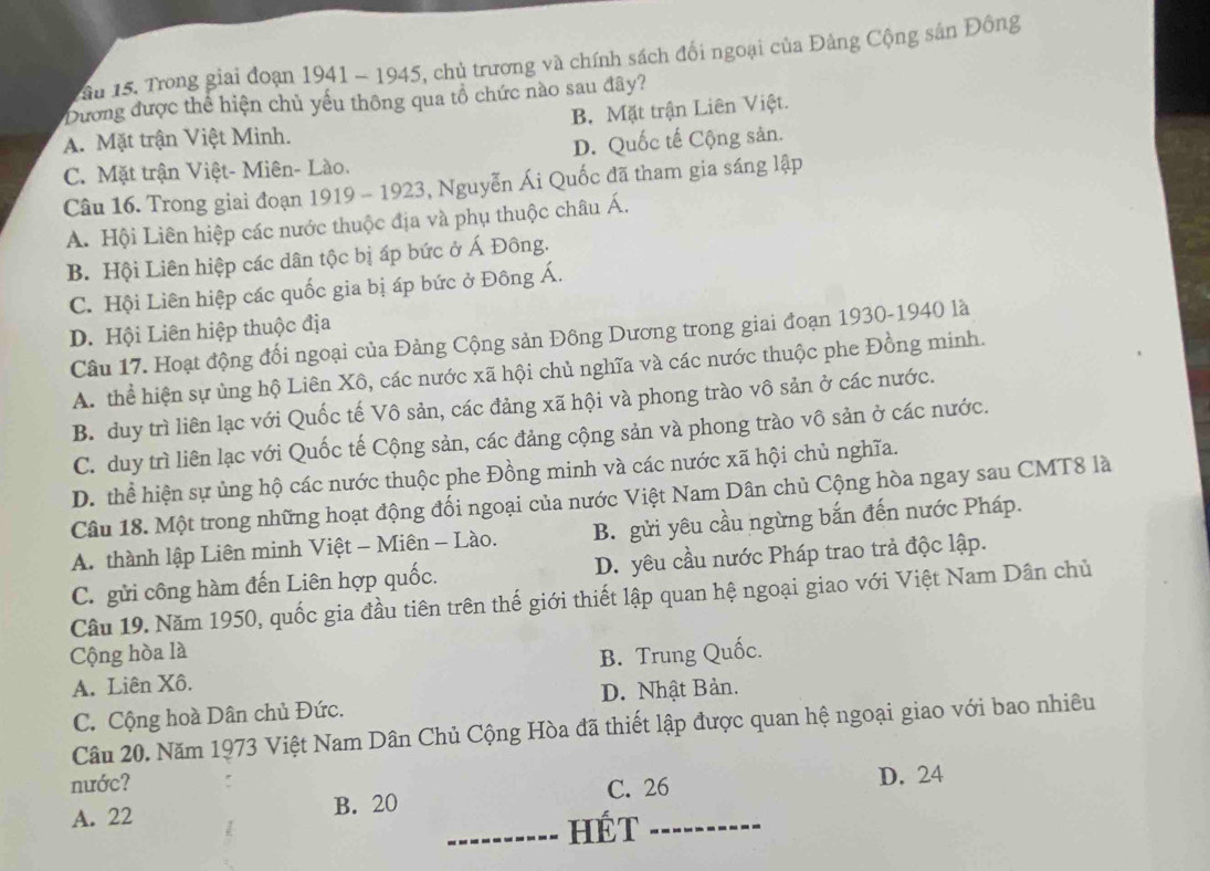 Tầu 15. Trong giai đoạn 1941 - 1945, chủ trương và chính sách đổi ngoại của Đảng Cộng sản Đông
Dương được thể hiện chủ yếu thông qua tổ chức nào sau đây?
A. Mặt trận Việt Minh. B. Mặt trận Liên Việt.
C. Mặt trận Việt- Miên- Lào. D. Quốc tế Cộng sản.
Câu 16. Trong giai đoạn 1919 - 1923, Nguyễn Ái Quốc đã tham gia sáng lập
A. Hội Liên hiệp các nước thuộc địa và phụ thuộc châu Á.
B. Hội Liên hiệp các dân tộc bị áp bức ở Á Đông.
C. Hội Liên hiệp các quốc gia bị áp bức ở Đông Á.
D. Hội Liên hiệp thuộc địa
Câu 17. Hoạt động đối ngoại của Đảng Cộng sản Đông Dương trong giai đoạn 1930-1940 là
A. thể hiện sự ủng hộ Liên Xô, các nước xã hội chủ nghĩa và các nước thuộc phe Đồng minh.
B. duy trì liên lạc với Quốc tế Vô sản, các đảng xã hội và phong trào vô sản ở các nước.
C. duy trì liên lạc với Quốc tế Cộng sản, các đảng cộng sản và phong trào vô sản ở các nước.
D. thể hiện sự ủng hộ các nước thuộc phe Đồng minh và các nước xã hội chủ nghĩa.
Câu 18. Một trong những hoạt động đối ngoại của nước Việt Nam Dân chủ Cộng hòa ngay sau CMT8 là
A. thành lập Liên minh Việt - Miên - Lào. B. gửi yêu cầu ngừng bắn đến nước Pháp.
C. gửi công hàm đến Liên hợp quốc. D. yêu cầu nước Pháp trao trả độc lập.
Câu 19. Năm 1950, quốc gia đầu tiên trên thế giới thiết lập quan hệ ngoại giao với Việt Nam Dân chủ
Cộng hòa là B. Trung Quốc.
A. Liên Xô.
C. Cộng hoà Dân chủ Đức. D. Nhật Bản.
Câu 20. Năm 1973 Việt Nam Dân Chủ Cộng Hòa đã thiết lập được quan hệ ngoại giao với bao nhiêu
nước?
C. 26
A. 22 B. 20 D. 24
_HÉT_