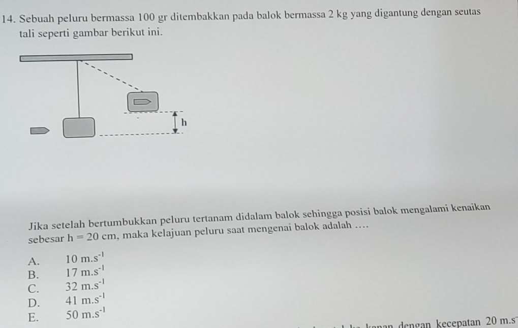 Sebuah peluru bermassa 100 gr ditembakkan pada balok bermassa 2 kg yang digantung dengan seutas
tali seperti gambar berikut ini.
Jika setelah bertumbukkan peluru tertanam didalam balok sehingga posisi balok mengalami kenaikan
sebesar h=20cm , maka kelajuan peluru saat mengenai balok adalah ....
A. 10m.s^(-1)
B. 17m.s^(-1)
C. 32m.s^(-1)
D. 41m.s^(-1)
E. 50m.s^(-1)
n engan kecepatan 20 m.s