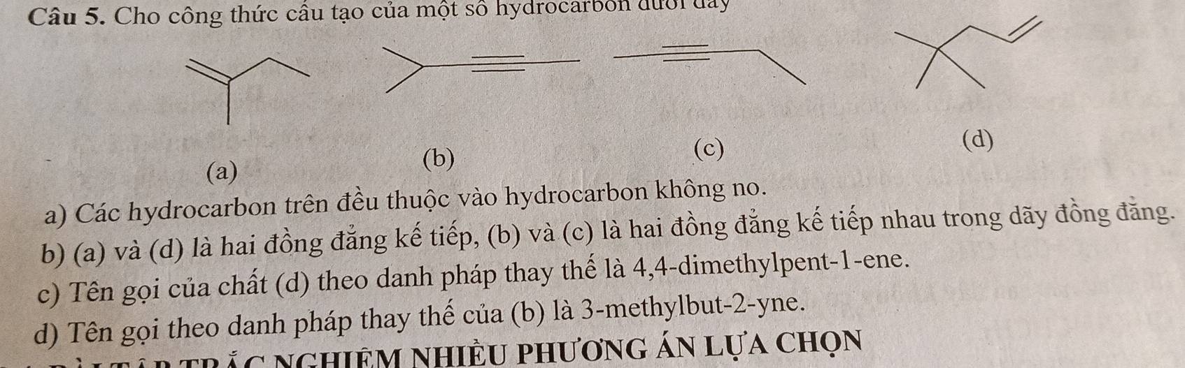 Cho công thức cầu tạo của một số hydrocarbon đưới đay 
(d) 
(a) 
(b) 
(c) 
a) Các hydrocarbon trên đều thuộc vào hydrocarbon không no. 
b) (a) và (d) là hai đồng đẳng kế tiếp, (b) và (c) là hai đồng đẳng kế tiếp nhau trong dãy đồng đăng. 
c) Tên gọi của chất (d) theo danh pháp thay thế là 4, 4 -dimethylpent- 1 -ene. 
d) Tên gọi theo danh pháp thay thế của (b) là 3 -methylbut -2 -yne. 
trắc nghiêm nhiều phương án lựa chọn