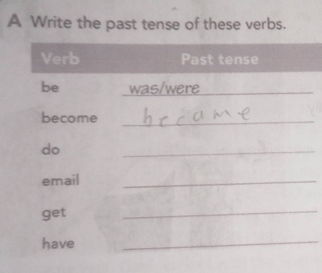 A Write the past tense of these verbs. 
Verb Past tense 
be was/were_ 
become_ 
do 
_ 
email 
_ 
get 
_ 
have 
_