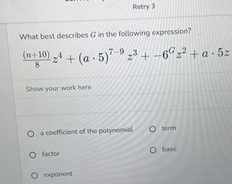 Retry 3 
What best describes G in the following expression?
 ((n+10))/8 z^4+(a· 5)^7-9z^3+-6^Gz^2+a· 5z
Show your work here 
a coefficient of the polynomial term 
factor base 
exponent