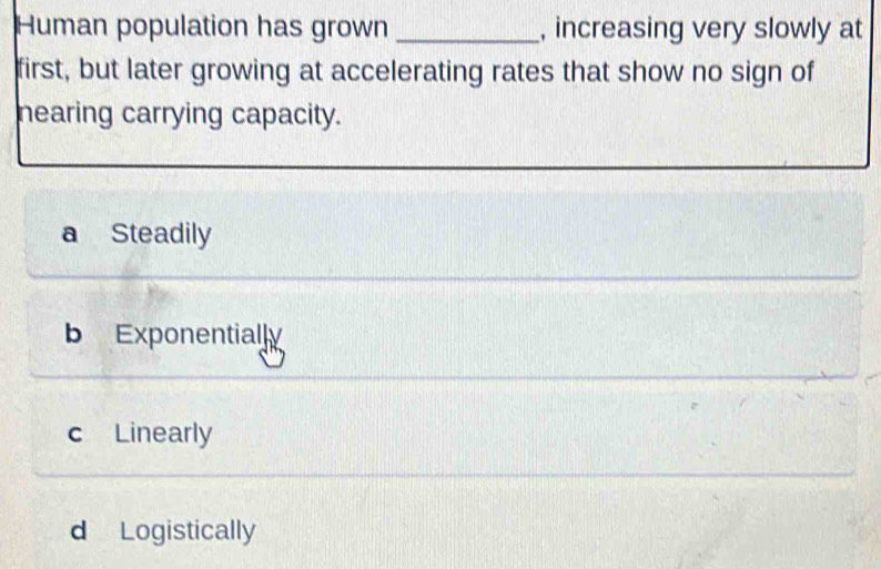 Human population has grown_ , increasing very slowly at
first, but later growing at accelerating rates that show no sign of
nearing carrying capacity.
a Steadily
b Exponentially
c Linearly
d Logistically