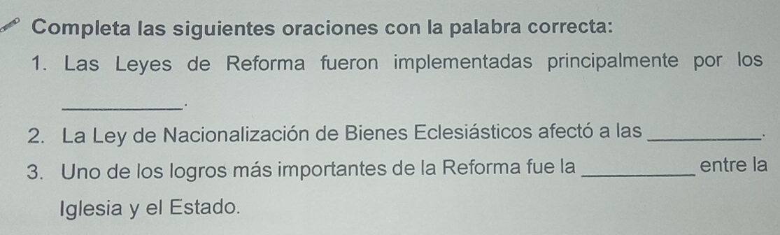 Completa las siguientes oraciones con la palabra correcta: 
1. Las Leyes de Reforma fueron implementadas principalmente por los 
_. 
2. La Ley de Nacionalización de Bienes Eclesiásticos afectó a las_ 
. 
3. Uno de los logros más importantes de la Reforma fue la _entre la 
Iglesia y el Estado.