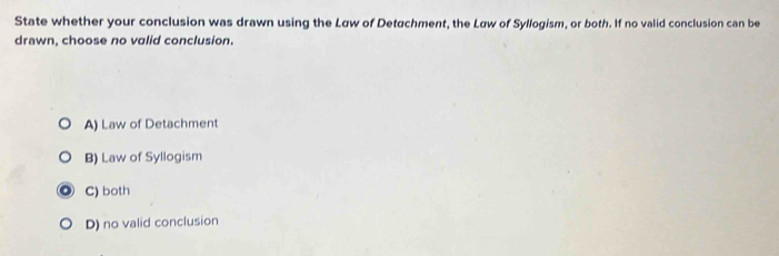 State whether your conclusion was drawn using the Law of Detachment, the Law of Syllogism, or both. If no valid conclusion can be
drawn, choose no valid conclusion.
A) Law of Detachment
B) Law of Syllogism
C) both
D) no valid conclusion