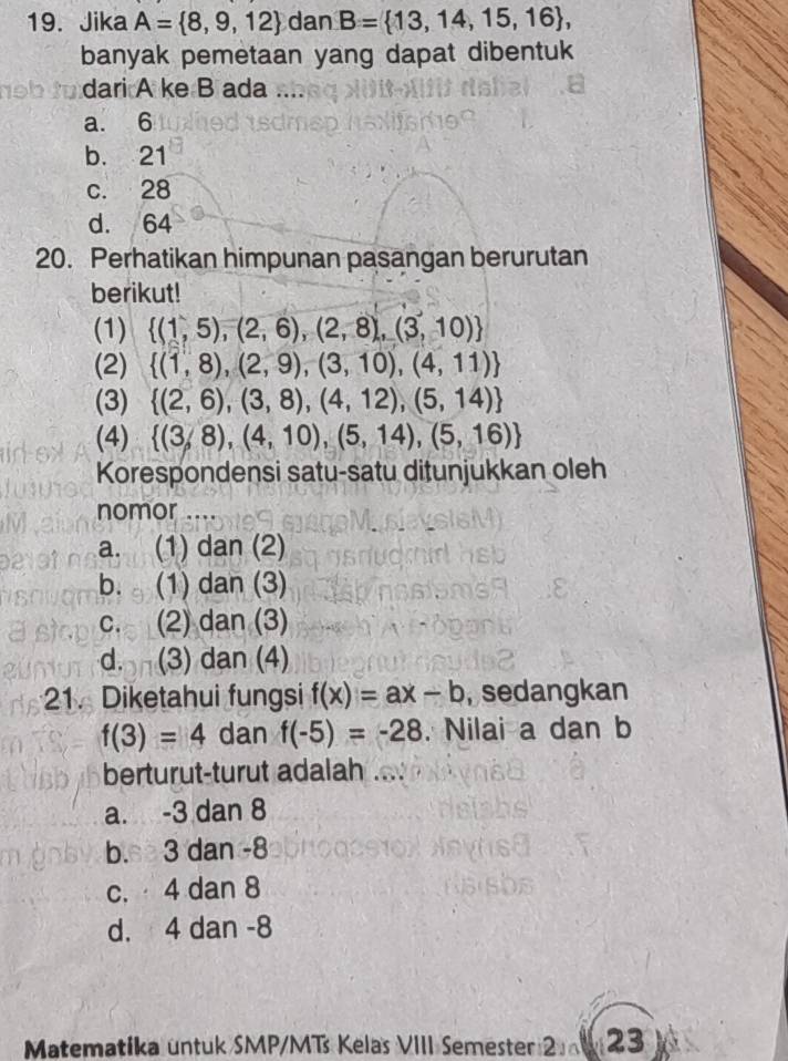 Jika A= 8,9,12 dan B= 13,14,15,16 , 
banyak pemetaan yang dapat dibentuk
dari A ke B ada_
a. 6
b. 21
c. 28
d. 64
20. Perhatikan himpunan pasangan berurutan
berikut!
(1)  (1,5),(2,6),(2,8),(3,10)
(2)  (1,8),(2,9),(3,10),(4,11)
(3)  (2,6),(3,8),(4,12),(5,14)
(4)  (3,8),(4,10),(5,14),(5,16)
Korespondensi satu-satu ditunjukkan oleh
nomor ....
a. (1) dan (2)
b. (1) dan (3)
c. (2) dan (3)
d. (3) dan (4)
21. Diketahui fungsi f(x)=ax-b , sedangkan
f(3)=4 dan f(-5)=-28. Nilai a dan b
berturut-turut adalah
a. -3 dan 8
b.s 3 dan 8
c. 4 dan 8
d. 4 dan -8
Matematika untuk SMP/MTs Kelas VIII Semester 2 023