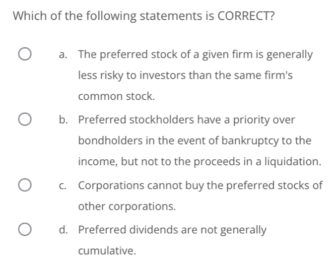 Which of the following statements is CORRECT?
a. The preferred stock of a given firm is generally
less risky to investors than the same firm's
common stock.
b. Preferred stockholders have a priority over
bondholders in the event of bankruptcy to the
income, but not to the proceeds in a liquidation.
c. Corporations cannot buy the preferred stocks of
other corporations.
d. Preferred dividends are not generally
cumulative.