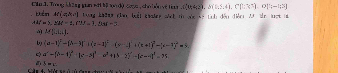 Trong không gian với hệ tọa độ Oxyz , cho bốn vệ tinh A(0;4;5), B(0;5;4), C(1;3;3), D(1;-1;3). Điểm M(a;b;c) trong không gian, biết khoảng cách từ các vệ tinh đến điểm M lần lượt là
AM=5, BM=5, CM=3, DM=3.
a) M(1;1;1).
b) (a-1)^2+(b-3)^2+(c-3)^2=(a-1)^2+(b+1)^2+(c-3)^2=9.
c) a^2+(b-4)^2+(c-5)^2=a^2+(b-5)^2+(c-4)^2=25.
d) b=c. 
Câu 4. Một xe ô tô đang cha