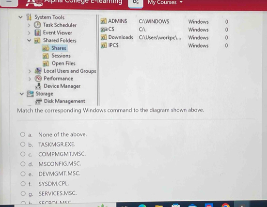 My Courses
System Tools ADMINS C:WINDOWS Windows 0
Task Scheduler C$ C: Windows 0
Event Viewer C:Usersworkpc... Windows 0
Shared Folders Downloads
Shares IPCS Windows 0
n Sessions
n Open Files
Local Users and Groups
Performance
Device Manager
Storage
Disk Management
Match the corresponding Windows command to the diagram shown above.
a. None of the above.
b. TASKMGR.EXE.
c. COMPMGMT.MSC.
d. MSCONFIG.MSC.
e. DEVMGMT.MSC.
f, SYSDM.CPL.
g. SERVICES.MSC.
h SECDOL MSC