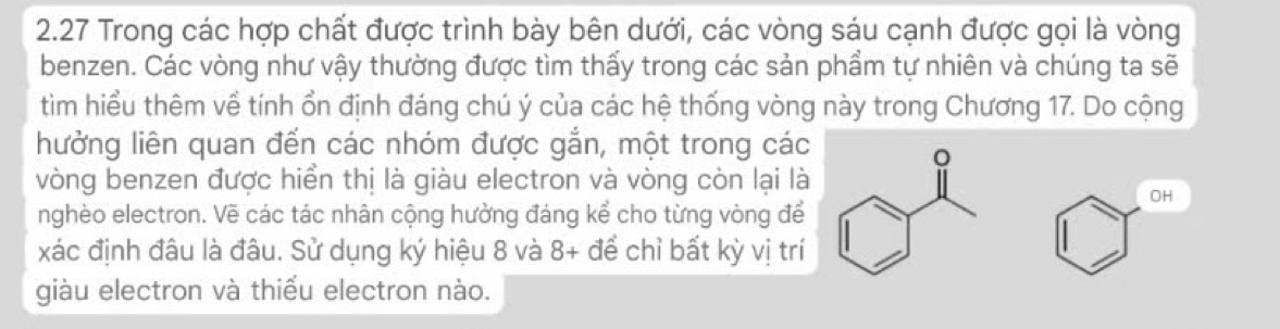 2.27 Trong các hợp chất được trình bày bên dưới, các vòng sáu cạnh được gọi là vòng 
benzen. Các vòng như vậy thường được tìm thấy trong các sản phẩm tự nhiên và chúng ta sẽ 
tìm hiểu thêm về tính ổn định đáng chú ý của các hệ thống vòng này trong Chương 17. Do cộng 
hưởng liên quan đến các nhóm được gắn, một trong các 
vòng benzen được hiển thị là giàu electron và vòng còn lại là 
OH 
nghèo electron. Vẽ các tác nhân cộng hưởng đáng kể cho từng vòng để 
xác định đâu là đâu. Sử dụng ký hiệu 8 và 8 + để chỉ bất kỳ vị trí 
giàu electron và thiếu electron nào.