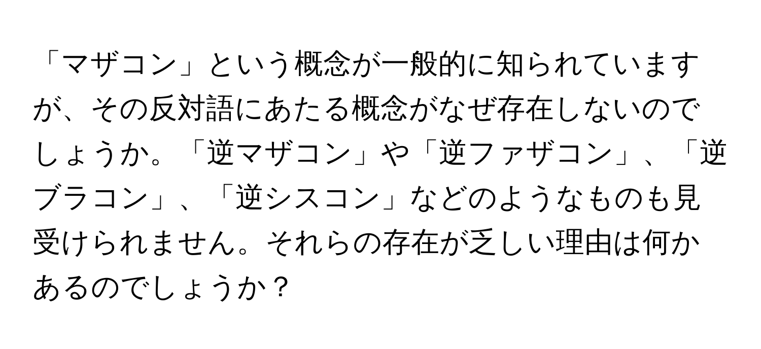 「マザコン」という概念が一般的に知られていますが、その反対語にあたる概念がなぜ存在しないのでしょうか。「逆マザコン」や「逆ファザコン」、「逆ブラコン」、「逆シスコン」などのようなものも見受けられません。それらの存在が乏しい理由は何かあるのでしょうか？