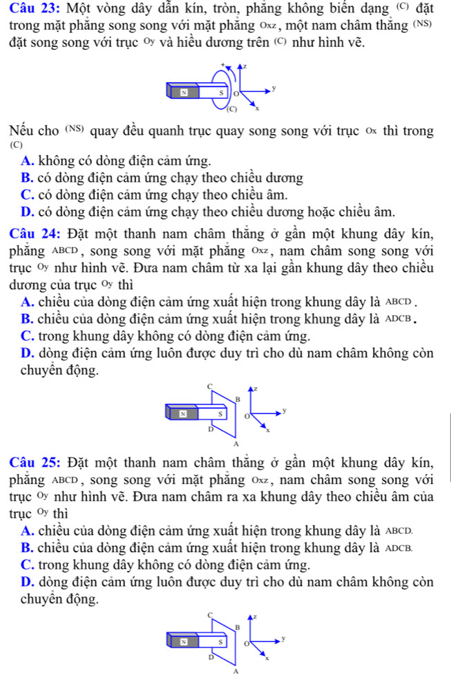 Một vòng dây dẫn kín, tròn, phăng không biển dạng () đặt
trong mặt phăng song song với mặt phăng 0ĩ, một nam châm thăng (Ns)
đặt song song với trục y và hiều dương trên  như hình vẽ.
Nếu cho () quay đều quanh trục quay song song với trục o thì trong
(C)
A. không có dòng điện cảm ứng.
B. có dòng điện cảm ứng chạy theo chiều dương
C. có dòng điện cảm ứng chạy theo chiều âm.
D. có dòng điện cảm ứng chạy theo chiều dương hoặc chiều âm.
Câu 24: Đặt một thanh nam châm thăng ở gần một khung dây kín,
phẳng aBCD, song song với mặt phẳng 0ĩ, nam châm song song với
trục ơ như hình vẽ. Đưa nam châm từ xa lại gần khung dây theo chiều
dương của trục o thì
A. chiều của dòng điện cảm ứng xuất hiện trong khung dây là aBCD .
B. chiều của dòng điện cảm ứng xuất hiện trong khung dây là ADCB .
C. trong khung dây không có dòng điện cảm ứng.
D. dòng điện cảm ứng luôn được duy trì cho dù nam châm không còn
chuyển động.
C z
B
N s 0 y
D x
A
Câu 25: Đặt một thanh nam châm thăng ở gần một khung dây kín,
phẳng ABcD, song song với mặt phẳng 0x, nam châm song song với
trục  như hình vẽ. Đưa nam châm ra xa khung dây theo chiều âm của
trục oy thì
A. chiều của dòng điện cảm ứng xuất hiện trong khung dây là ABCD.
B. chiều của dòng điện cảm ứng xuất hiện trong khung dây là ADCB.
C. trong khung dây không có dòng điện cảm ứng.
D. dòng điện cảm ứng luôn được duy trì cho dù nam châm không còn
chuyển động.
c z
` 0 y
D x
A