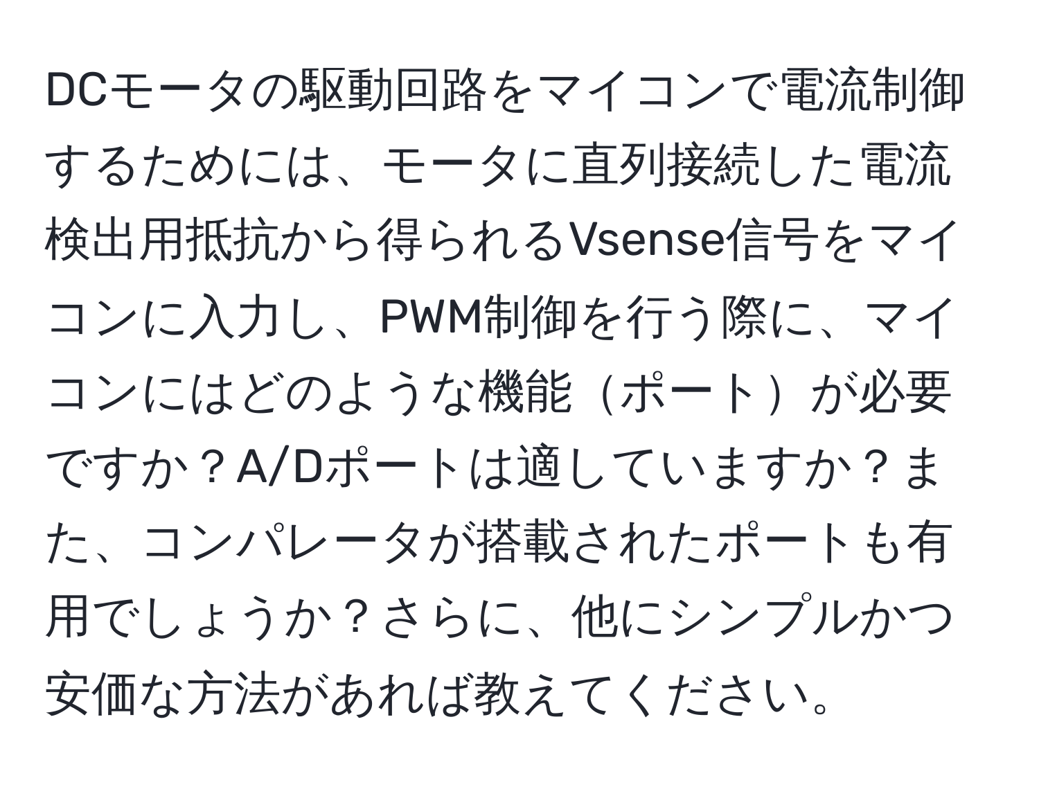 DCモータの駆動回路をマイコンで電流制御するためには、モータに直列接続した電流検出用抵抗から得られるVsense信号をマイコンに入力し、PWM制御を行う際に、マイコンにはどのような機能ポートが必要ですか？A/Dポートは適していますか？また、コンパレータが搭載されたポートも有用でしょうか？さらに、他にシンプルかつ安価な方法があれば教えてください。