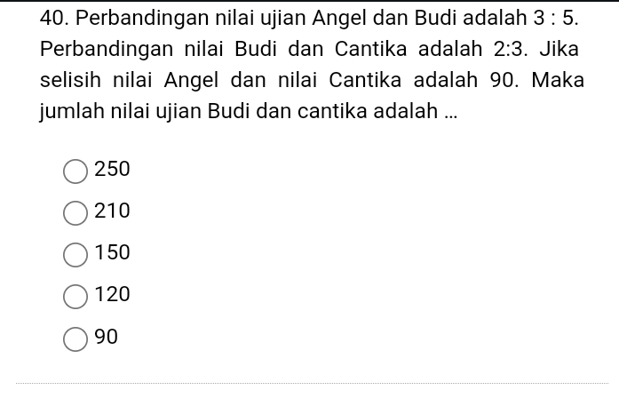 Perbandingan nilai ujian Angel dan Budi adalah 3:5. 
Perbandingan nilai Budi dan Cantika adalah 2:3. Jika
selisih nilai Angel dan nilai Cantika adalah 90. Maka
jumlah nilai ujian Budi dan cantika adalah ...
250
210
150
120
90