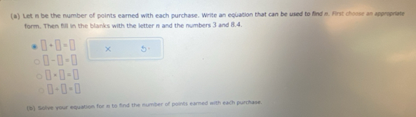 Let n be the number of points earned with each purchase. Write an equation that can be used to find n. First choose an approprate 
form. Then fill in the blanks with the letter n and the numbers 3 and 8.4.
□ +□ =□ × 5
□ -□ =□
□ * □ =□
□ +□ =□
(b) Solve your equation for n to find the number of points earned with each purchase.