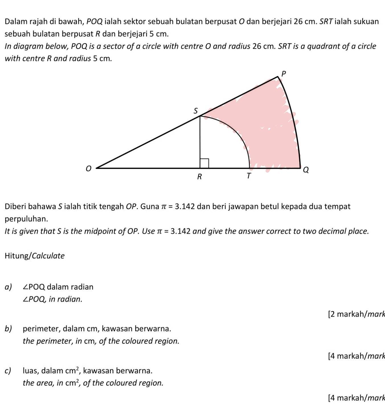 Dalam rajah di bawah, POQ ialah sektor sebuah bulatan berpusat O dan berjejari 26 cm. SRT ialah sukuan 
sebuah bulatan berpusat R dan berjejari 5 cm. 
In diagram below, POQ is a sector of a circle with centre O and radius 26 cm. SRT is a quadrant of a circle 
with centre R and radius 5 cm. 
Diberi bahawa S ialah titik tengah OP. Guna π =3.142 dan beri jawapan betul kepada dua tempat 
perpuluhan. 
It is given that S is the midpoint of OP. Use π =3.142 and give the answer correct to two decimal place. 
Hitung/Calculate 
a) ∠ POQ dalam radian
∠ POQ , in radian. 
[2 markah/mɑrk 
b) perimeter, dalam cm, kawasan berwarna. 
the perimeter, in cm, of the coloured region. 
[4 markah/mɑrk 
c) luas, dalam cm^2 , kawasan berwarna. 
the area, in cm^2 , of the coloured region. 
[4 markah/mɑrk