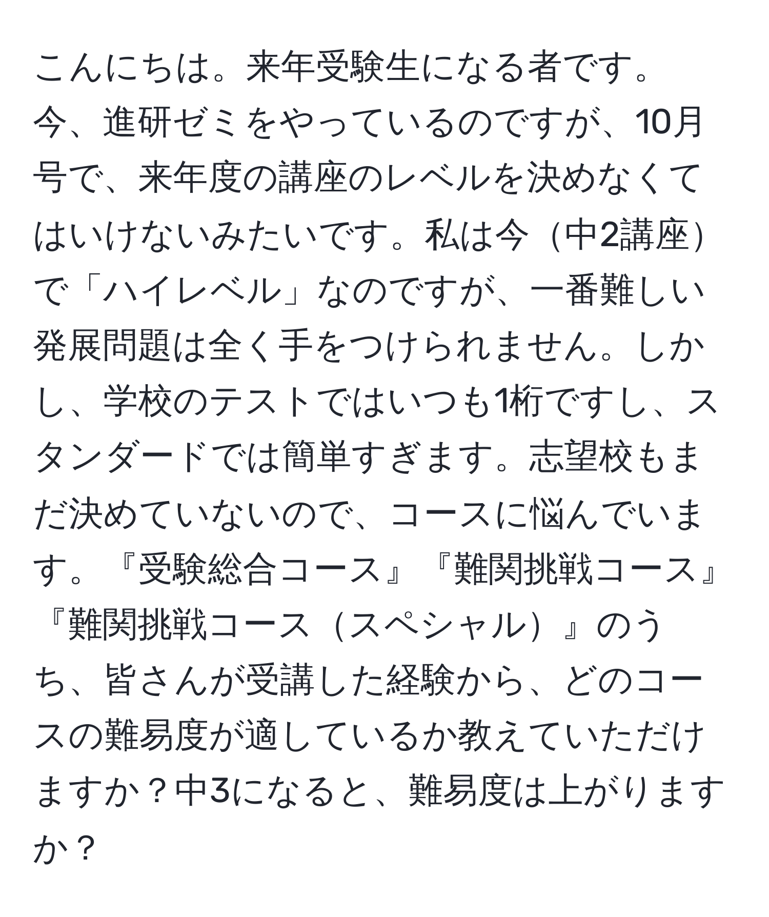 こんにちは。来年受験生になる者です。今、進研ゼミをやっているのですが、10月号で、来年度の講座のレベルを決めなくてはいけないみたいです。私は今中2講座で「ハイレベル」なのですが、一番難しい発展問題は全く手をつけられません。しかし、学校のテストではいつも1桁ですし、スタンダードでは簡単すぎます。志望校もまだ決めていないので、コースに悩んでいます。『受験総合コース』『難関挑戦コース』『難関挑戦コーススペシャル』のうち、皆さんが受講した経験から、どのコースの難易度が適しているか教えていただけますか？中3になると、難易度は上がりますか？