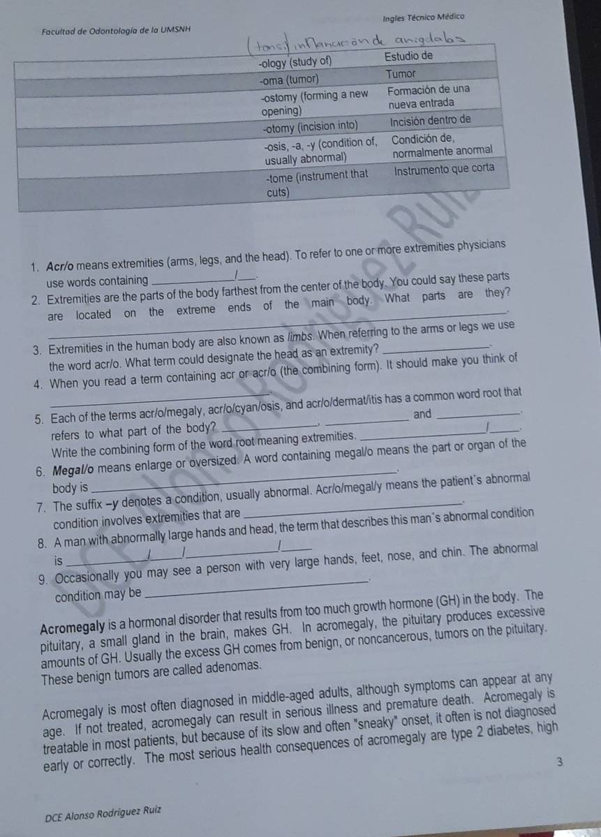 Ingles Técnico Médico
Facultad de Odontología de la UMSNH
1. Acr/o means extremities (arms, legs, and the head). To refer to one or more extremities physicians
use words containing
2. Extremities are the parts of the body farthest from the center of the body. You could say these parts
_
are located on the extreme ends of the main body. What parts are they?
3. Extremities in the human body are also known as limbs. When referring to the arms or legs we use
the word acr/o. What term could designate the head as an extremity?
4. When you read a term containing acr or acr/o (the combining form). It should make you think of
5. Each of the terms acr/o/megaly, acr/o/cyan/osis, and acr/o/dermat/itis has a common word root that
and
refers to what part of the body?_
Write the combining form of the word root meaning extremities.
_
_
6. Megal/o means enlarge or oversized. A word containing megal/o means the part or organ of the
body is
_
7. The suffix -y denotes a condition, usually abnormal. Acr/o/megal/y means the patient's abnormal
condition involves extremities that are
8. A man with abnormally large hands and head, the term that describes this man’s abnormal condition
|
is
9. Occasionally you may see a person with very large hands, feet, nose, and chin. The abnormal
_.
condition may be
Acromegaly is a hormonal disorder that results from too much growth hormone (GH) in the body. The
pituitary, a small gland in the brain, makes GH. In acromegaly, the pituitary produces excessive
amounts of GH. Usually the excess GH comes from benign, or noncancerous, tumors on the pituitary.
These benign tumors are called adenomas.
Acromegaly is most often diagnosed in middle-aged adults, although symptoms can appear at any
age. If not treated, acromegaly can result in serious illness and premature death. Acromegaly is
treatable in most patients, but because of its slow and often "sneaky" onset, it often is not diagnosed
early or correctly. The most serious health consequences of acromegaly are type 2 diabetes, high
3
DCE Alonso Rodríguez Ruiz