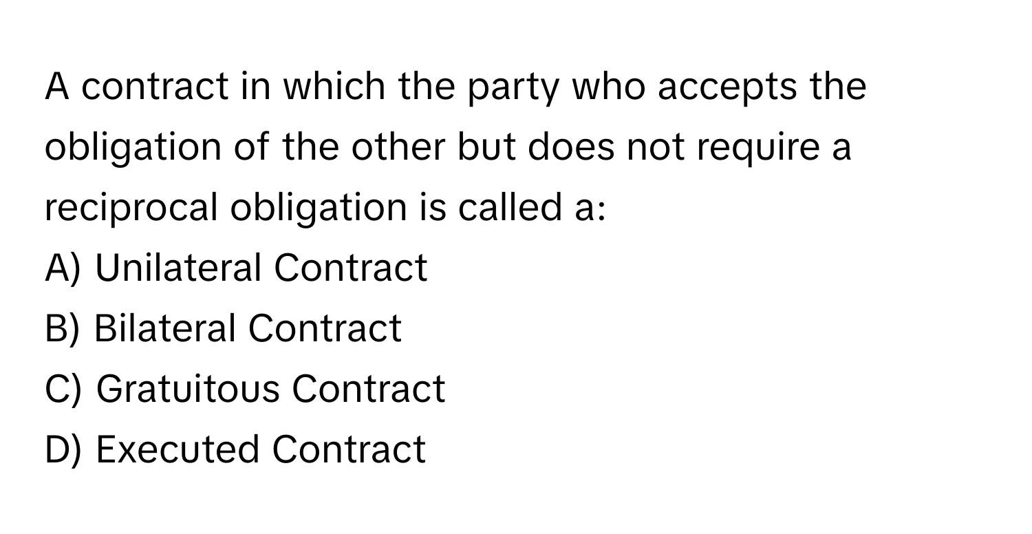 A contract in which the party who accepts the obligation of the other but does not require a reciprocal obligation is called a:

A) Unilateral Contract
B) Bilateral Contract
C) Gratuitous Contract
D) Executed Contract