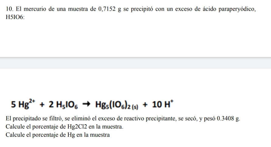 El mercurio de una muestra de 0,7152 g se precipitó con un exceso de ácido paraperyódico, 
H5IO6:
5Hg^(2+)+2H_5IO_6 Hg_5(IO_6)_2(s)+10H^+
El precipitado se filtró, se eliminó el exceso de reactivo precipitante, se secó, y pesó 0.3408 g. 
Calcule el porcentaje de Hg2Cl2 en la muestra. 
Calcule el porcentaje de Hg en la muestra