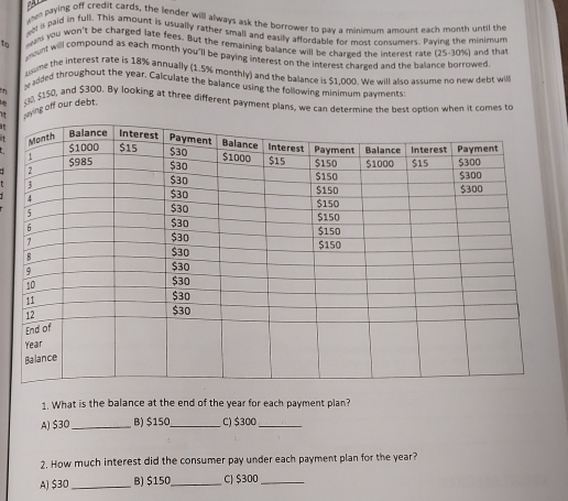 paying off credit cards, the lender will always ask the borrower to pay a minimum amount each month until the a
ea paid in full. This amount is usually father small and easily affordable for most consumers. Paving the minimum
am you won't be charged late fees. But the remaining balance will be charged the interest rate (25-30%) and that
to pount will compound as each month you"ll be paying interest on the interest chareed and the balance borrowed
ume the interest rate is 18% annually (1.5% monthly) and the balance is $1.000. We will also assume no new debt will
y added throughout the year. Calculate the balance using the following minimum navments
, $150, and $300. By looking at three different payment plans, we can determine the best option when it comes to
1 ying off our debt.
at
t
1. What is the balance at the end of the year for each payment plan?
A) $30 _ B) $150 _ C) $300 _
2. How much interest did the consumer pay under each payment plan for the year?
A) $30 _ B) $150 _ C) $300 _