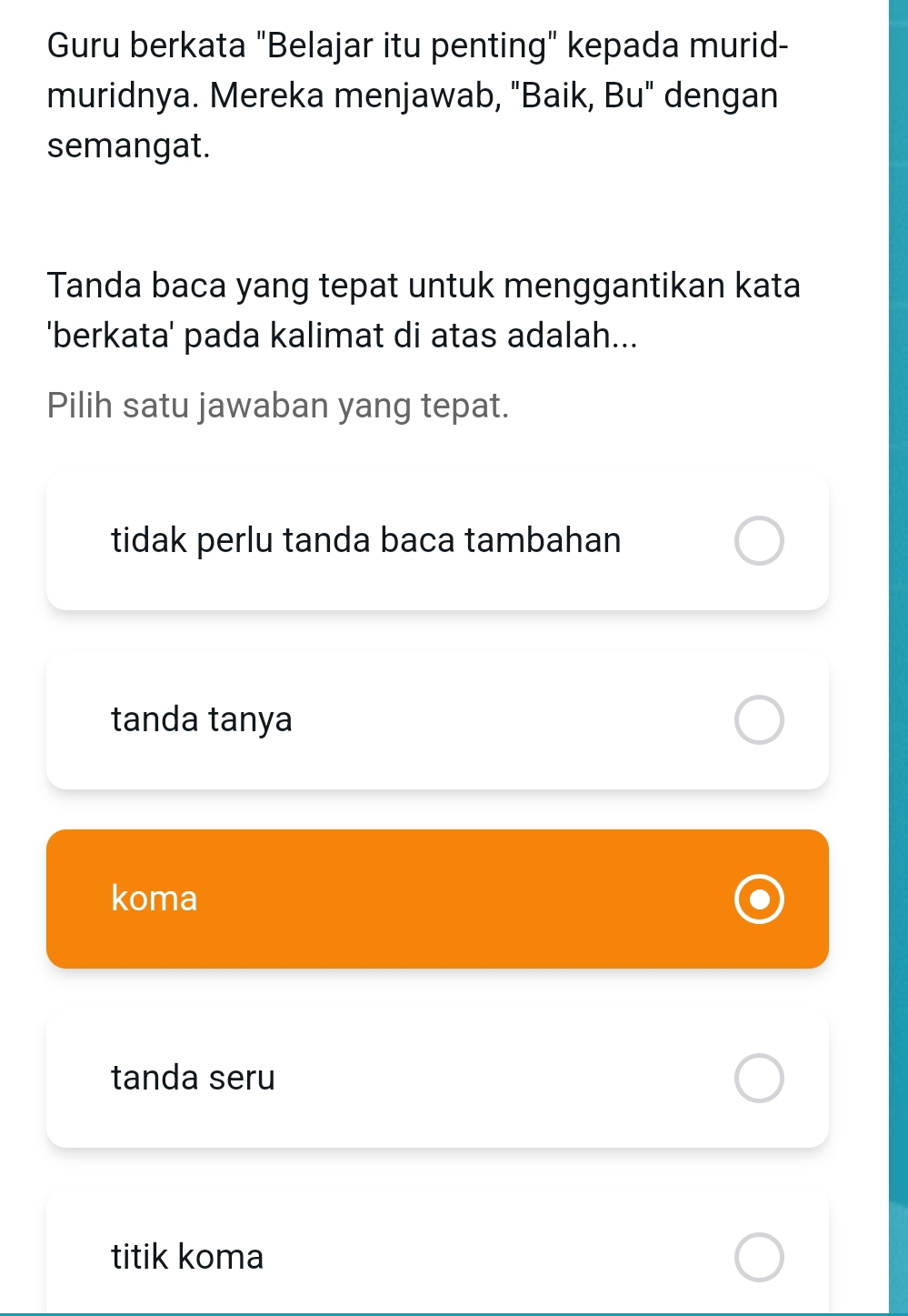 Guru berkata "Belajar itu penting" kepada murid-
muridnya. Mereka menjawab, "Baik, Bu" dengan
semangat.
Tanda baca yang tepat untuk menggantikan kata
'berkata' pada kalimat di atas adalah...
Pilih satu jawaban yang tepat.
tidak perlu tanda baca tambahan
tanda tanya
koma
tanda seru
titik koma