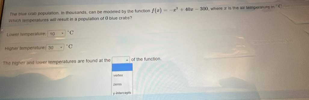 The blue crab population, in thousands, can be modeled by the function f(x)=-x^2+40x-300 , where x is the air temperature in°C
Which temperatures will result in a population of 0 blue crabs?
Lower temperature: 10·°C
Higher temperature: 30=^circ C
The higher and lower temperatures are found at the □  of the function.
vertex
zeros
y-intercepts