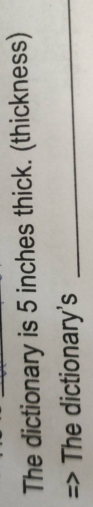 The dictionary is 5 inches thick. (thickness) 
The dictionary's_