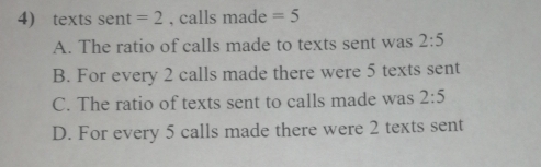 texts sent =2 , calls made =5
A. The ratio of calls made to texts sent was 2:5
B. For every 2 calls made there were 5 texts sent
C. The ratio of texts sent to calls made was 2:5
D. For every 5 calls made there were 2 texts sent