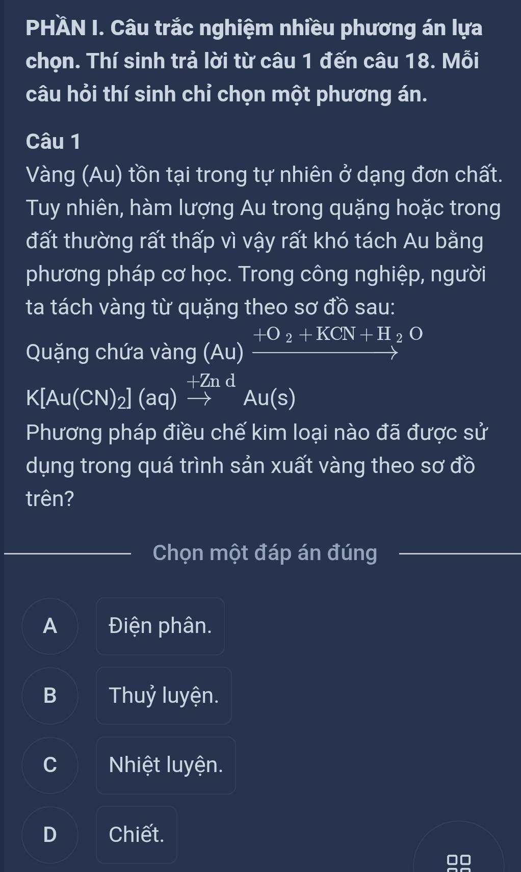 PHÀN I. Câu trắc nghiệm nhiều phương án lựa
chọn. Thí sinh trả lời từ câu 1 đến câu 18. Mỗi
câu hỏi thí sinh chỉ chọn một phương án.
Câu 1
Vàng (Au) tồn tại trong tự nhiên ở dạng đơn chất.
Tuy nhiên, hàm lượng Au trong quặng hoặc trong
đất thường rất thấp vì vậy rất khó tách Au bằng
phương pháp cơ học. Trong công nghiệp, người
ta tách vàng từ quặng theo sơ đồ sau:
Quặng chứa vàng (Au)xrightarrow +O_2+KCN+H_2^O
K A u(CN)_2](aq)xrightarrow +ZndAu(s)
Phương pháp điều chế kim loại nào đã được sử
dụng trong quá trình sản xuất vàng theo sơ đồ
trên?
Chọn một đáp án đúng
A Điện phân.
B Thuỷ luyện.
C Nhiệt luyện.
D Chiết.