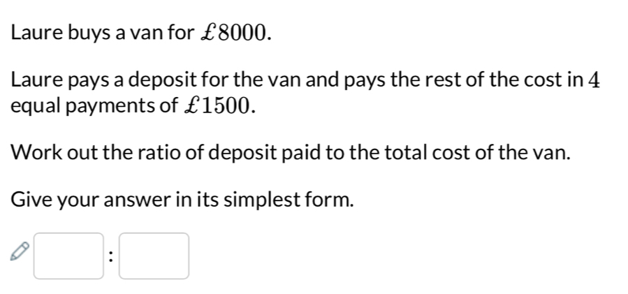 Laure buys a van for £8000. 
Laure pays a deposit for the van and pays the rest of the cost in 4
equal payments of £1500. 
Work out the ratio of deposit paid to the total cost of the van. 
Give your answer in its simplest form.
□ :□