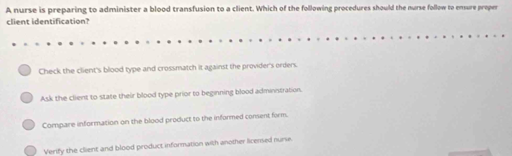 A nurse is preparing to administer a blood transfusion to a client. Which of the following procedures should the nurse follow to ensure proper
client identification?
Check the client's blood type and crossmatch it against the provider's orders.
Ask the client to state their blood type prior to beginning blood administration.
Compare information on the blood product to the informed consent form.
Verify the client and blood product information with another licensed nurse.