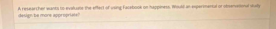 A researcher wants to evaluate the effect of using Facebook on happiness. Would an experimental or observational study 
design be more appropriate?